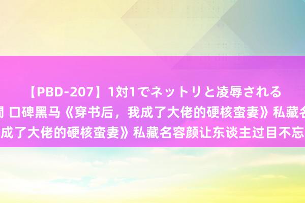 【PBD-207】1対1でネットリと凌辱されるプレミア女優たち 8時間 口碑黑马《穿书后，我成了大佬的硬核蛮妻》私藏名容颜让东谈主过目不忘