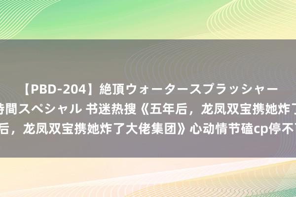 【PBD-204】絶頂ウォータースプラッシャー 放尿＆潮吹き大噴射8時間スペシャル 书迷热搜《五年后，龙凤双宝携她炸了大佬集团》心动情节磕cp停不下来了！