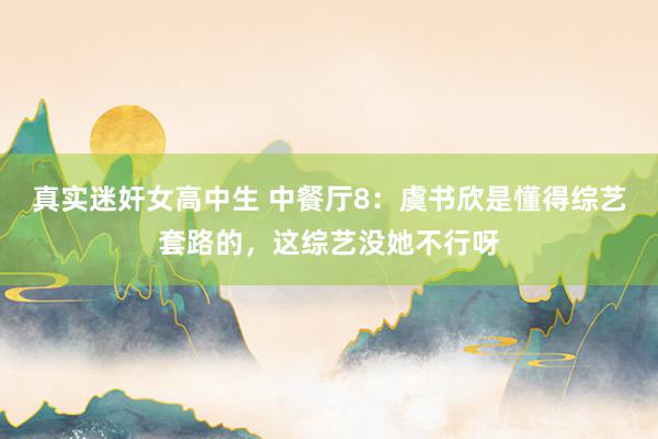 真实迷奸女高中生 中餐厅8：虞书欣是懂得综艺套路的，这综艺没她不行呀