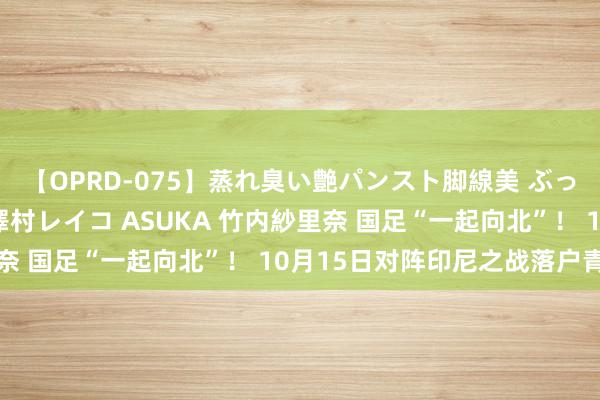 【OPRD-075】蒸れ臭い艶パンスト脚線美 ぶっかけゴックン大乱交 澤村レイコ ASUKA 竹内紗里奈 国足“一起向北”！ 10月15日对阵印尼之战落户青岛