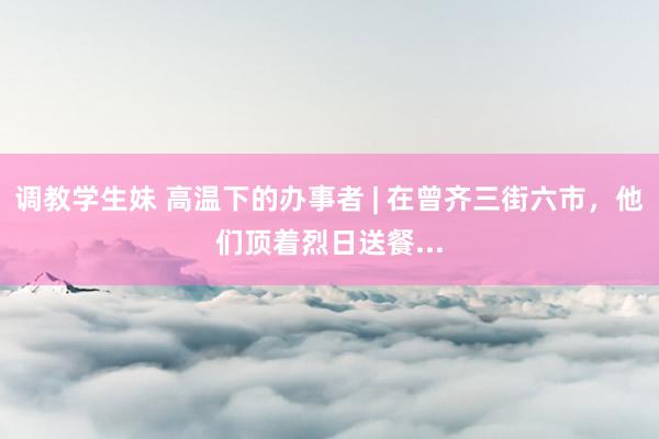 调教学生妹 高温下的办事者 | 在曾齐三街六市，他们顶着烈日送餐...
