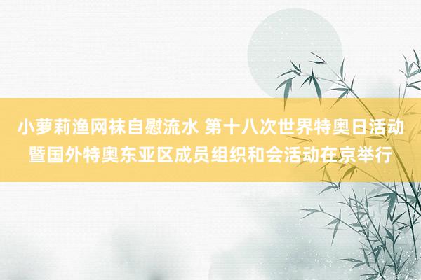 小萝莉渔网袜自慰流水 第十八次世界特奥日活动暨国外特奥东亚区成员组织和会活动在京举行