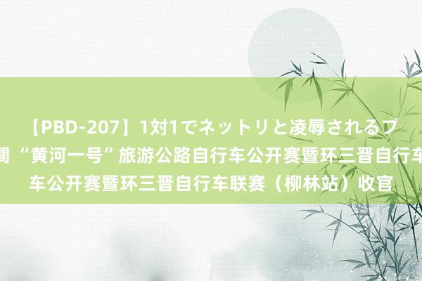 【PBD-207】1対1でネットリと凌辱されるプレミア女優たち 8時間 “黄河一号”旅游公路自行车公开赛暨环三晋自行车联赛（柳林站）收官