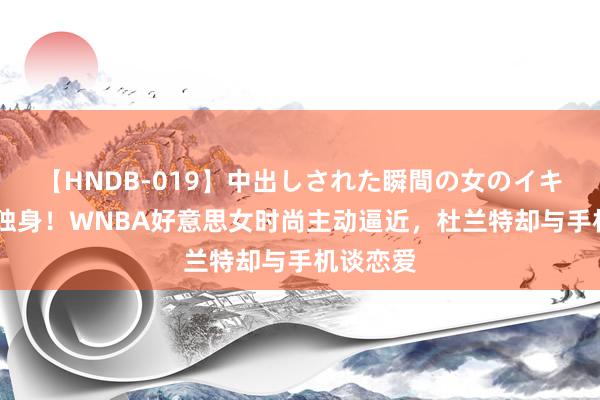 【HNDB-019】中出しされた瞬間の女のイキ顔 该死独身！WNBA好意思女时尚主动逼近，杜兰特却与手机谈恋爱