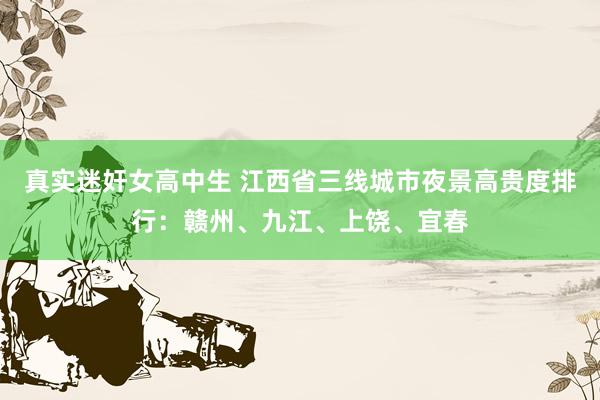 真实迷奸女高中生 江西省三线城市夜景高贵度排行：赣州、九江、上饶、宜春