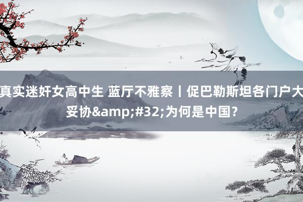 真实迷奸女高中生 蓝厅不雅察丨促巴勒斯坦各门户大妥协&#32;为何是中国？