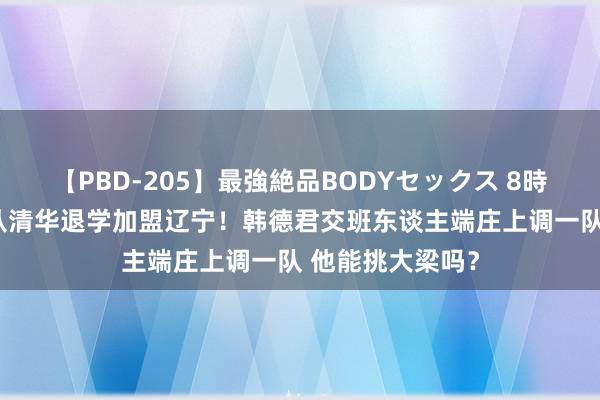 【PBD-205】最強絶品BODYセックス 8時間スペシャル 从清华退学加盟辽宁！韩德君交班东谈主端庄上调一队 他能挑大梁吗？