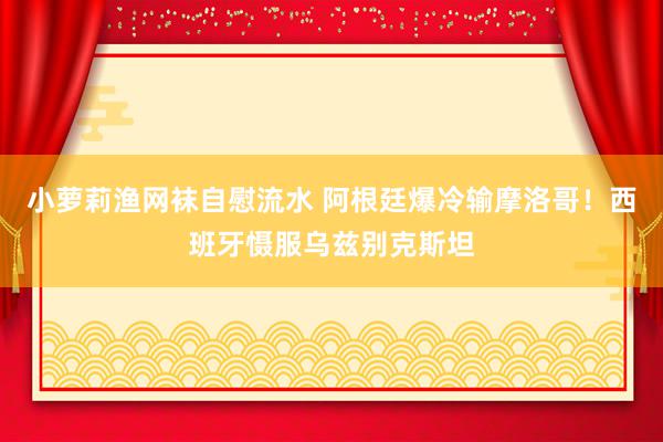 小萝莉渔网袜自慰流水 阿根廷爆冷输摩洛哥！西班牙慑服乌兹别克斯坦
