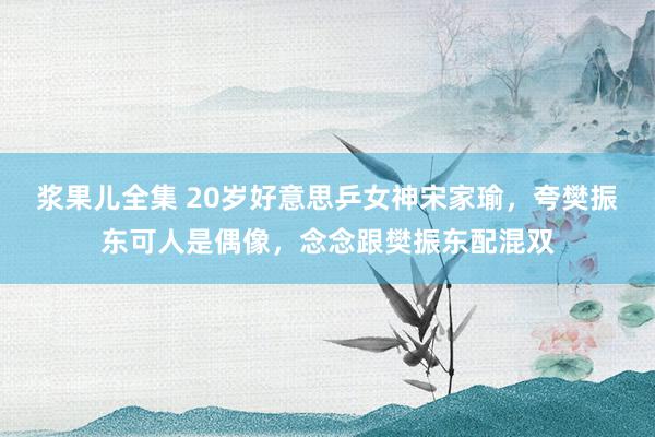浆果儿全集 20岁好意思乒女神宋家瑜，夸樊振东可人是偶像，念念跟樊振东配混双