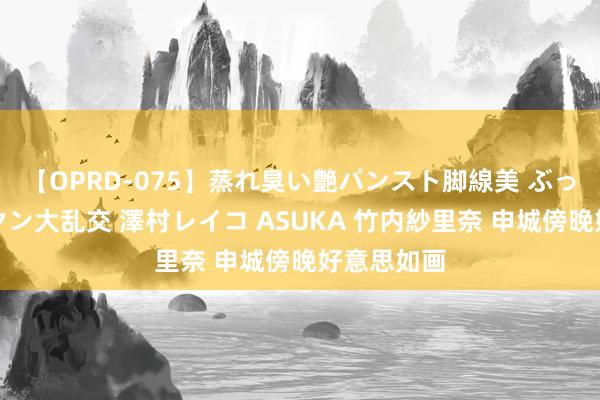 【OPRD-075】蒸れ臭い艶パンスト脚線美 ぶっかけゴックン大乱交 澤村レイコ ASUKA 竹内紗里奈 申城傍晚好意思如画