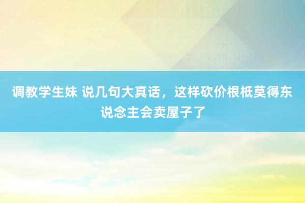 调教学生妹 说几句大真话，这样砍价根柢莫得东说念主会卖屋子了
