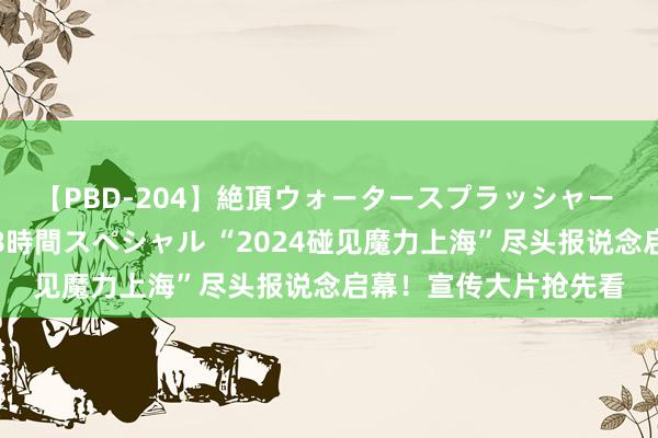 【PBD-204】絶頂ウォータースプラッシャー 放尿＆潮吹き大噴射8時間スペシャル “2024碰见魔力上海”尽头报说念启幕！宣传大片抢先看