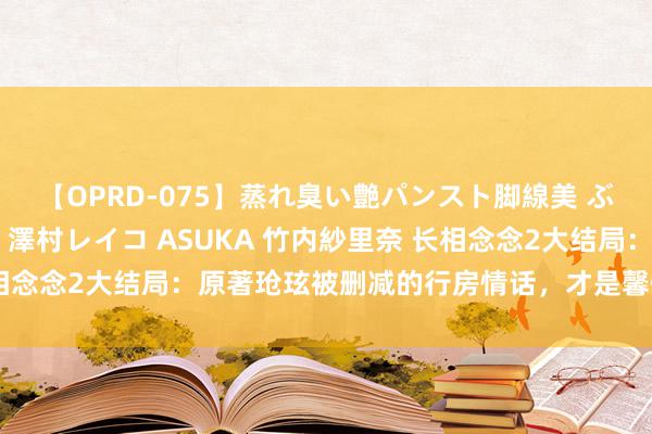 【OPRD-075】蒸れ臭い艶パンスト脚線美 ぶっかけゴックン大乱交 澤村レイコ ASUKA 竹内紗里奈 长相念念2大结局：原著玱玹被删减的行房情话，才是馨悦黑化的要津