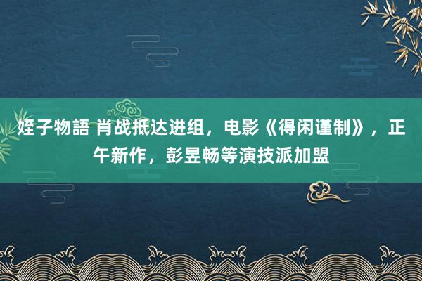 姪子物語 肖战抵达进组，电影《得闲谨制》，正午新作，彭昱畅等演技派加盟