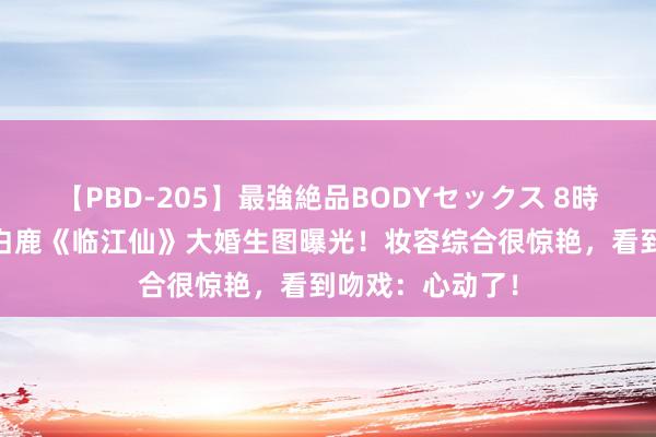【PBD-205】最強絶品BODYセックス 8時間スペシャル 白鹿《临江仙》大婚生图曝光！妆容综合很惊艳，看到吻戏：心动了！