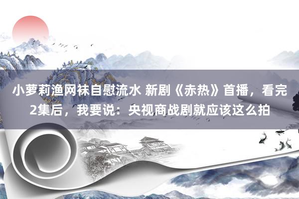 小萝莉渔网袜自慰流水 新剧《赤热》首播，看完2集后，我要说：央视商战剧就应该这么拍