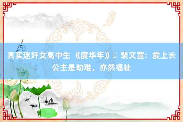真实迷奸女高中生 《度华年》​裴文宣：爱上长公主是劫难，亦然福祉