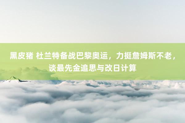 黑皮猪 杜兰特备战巴黎奥运，力挺詹姆斯不老，谈最先金追思与改日计算