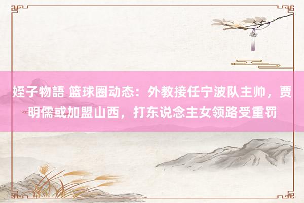 姪子物語 篮球圈动态：外教接任宁波队主帅，贾明儒或加盟山西，打东说念主女领路受重罚