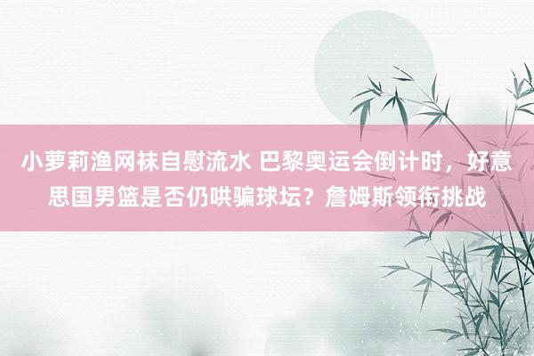 小萝莉渔网袜自慰流水 巴黎奥运会倒计时，好意思国男篮是否仍哄骗球坛？詹姆斯领衔挑战