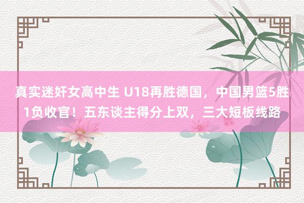 真实迷奸女高中生 U18再胜德国，中国男篮5胜1负收官！五东谈主得分上双，三大短板线路