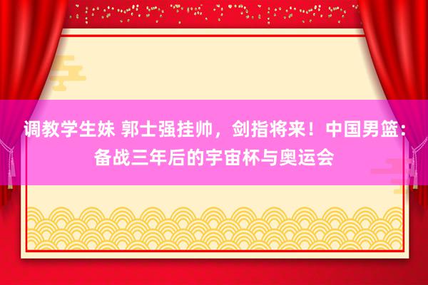 调教学生妹 郭士强挂帅，剑指将来！中国男篮：备战三年后的宇宙杯与奥运会