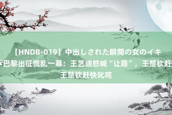 【HNDB-019】中出しされた瞬間の女のイキ顔 国乒巴黎出征慌乱一幕：王艺迪怒喊“让路”，王楚钦赶快叱咤