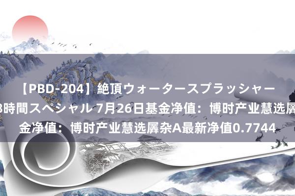 【PBD-204】絶頂ウォータースプラッシャー 放尿＆潮吹き大噴射8時間スペシャル 7月26日基金净值：博时产业慧选羼杂A最新净值0.7744