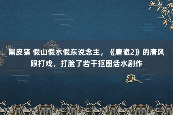 黑皮猪 假山假水假东说念主，《唐诡2》的唐风跟打戏，打脸了若干抠图活水剧作