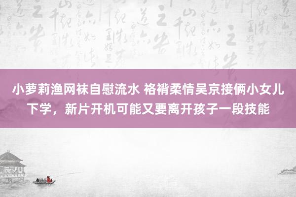 小萝莉渔网袜自慰流水 袼褙柔情吴京接俩小女儿下学，新片开机可能又要离开孩子一段技能
