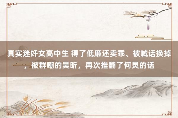 真实迷奸女高中生 得了低廉还卖乖、被喊话换掉，被群嘲的吴昕，再次推翻了何炅的话