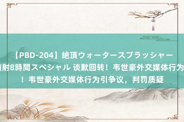 【PBD-204】絶頂ウォータースプラッシャー 放尿＆潮吹き大噴射8時間スペシャル 谈歉回转！韦世豪外交媒体行为引争议，判罚质疑