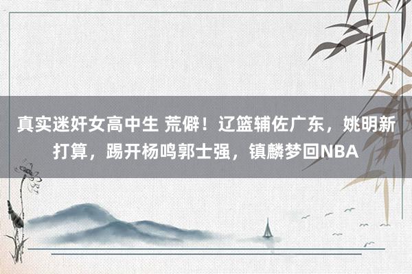 真实迷奸女高中生 荒僻！辽篮辅佐广东，姚明新打算，踢开杨鸣郭士强，镇麟梦回NBA