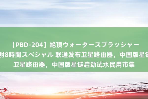 【PBD-204】絶頂ウォータースプラッシャー 放尿＆潮吹き大噴射8時間スペシャル 联通发布卫星路由器，中国版星链启动试水民用市集