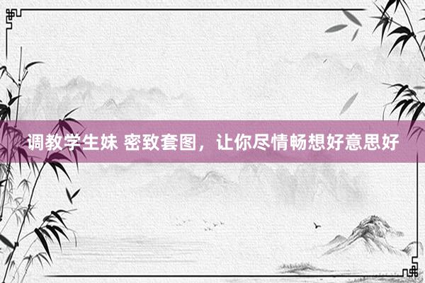 调教学生妹 密致套图，让你尽情畅想好意思好