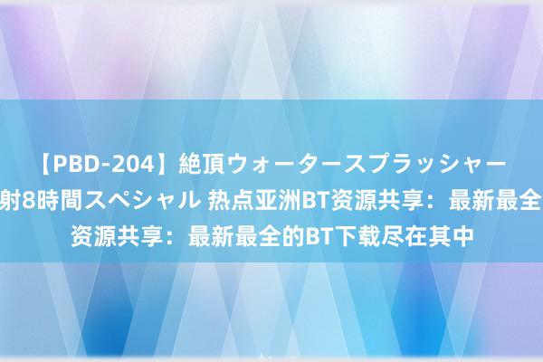 【PBD-204】絶頂ウォータースプラッシャー 放尿＆潮吹き大噴射8時間スペシャル 热点亚洲BT资源共享：最新最全的BT下载尽在其中