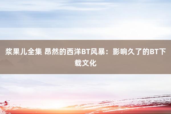 浆果儿全集 昂然的西洋BT风暴：影响久了的BT下载文化