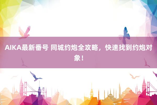 AIKA最新番号 同城约炮全攻略，快速找到约炮对象！