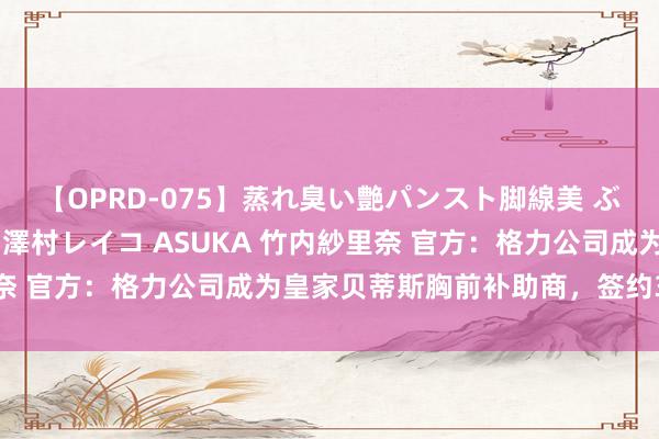 【OPRD-075】蒸れ臭い艶パンスト脚線美 ぶっかけゴックン大乱交 澤村レイコ ASUKA 竹内紗里奈 官方：格力公司成为皇家贝蒂斯胸前补助商，签约3个赛季