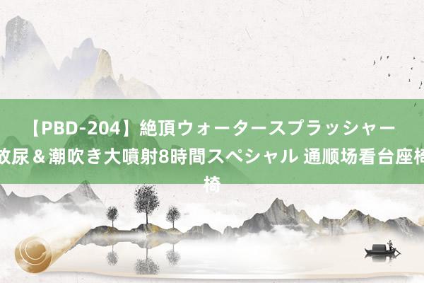 【PBD-204】絶頂ウォータースプラッシャー 放尿＆潮吹き大噴射8時間スペシャル 通顺场看台座椅