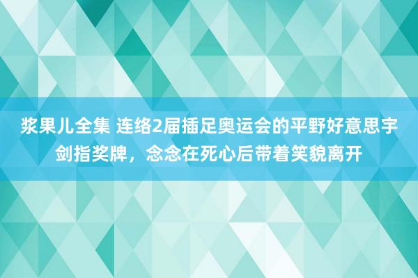 浆果儿全集 连络2届插足奥运会的平野好意思宇剑指奖牌，念念在死心后带着笑貌离开