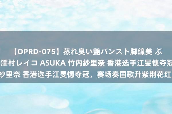 【OPRD-075】蒸れ臭い艶パンスト脚線美 ぶっかけゴックン大乱交 澤村レイコ ASUKA 竹内紗里奈 香港选手江旻憓夺冠，赛场奏国歌升紫荆花红旗！