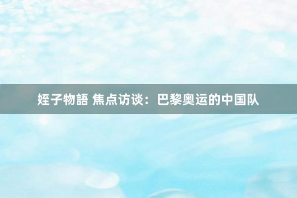 姪子物語 焦点访谈：巴黎奥运的中国队