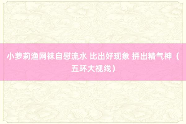 小萝莉渔网袜自慰流水 比出好现象 拼出精气神（五环大视线）