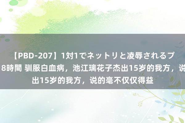【PBD-207】1対1でネットリと凌辱されるプレミア女優たち 8時間 驯服白血病，池江璃花子杰出15岁的我方，说的毫不仅仅得益