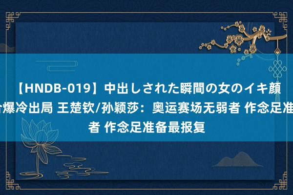 【HNDB-019】中出しされた瞬間の女のイキ顔 日本组合爆冷出局 王楚钦/孙颖莎：奥运赛场无弱者 作念足准备最报复