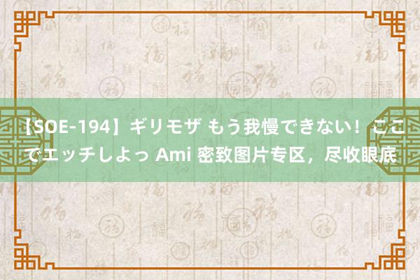【SOE-194】ギリモザ もう我慢できない！ここでエッチしよっ Ami 密致图片专区，尽收眼底