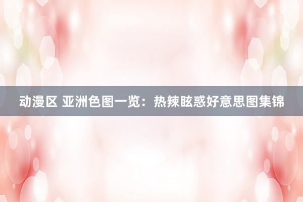 动漫区 亚洲色图一览：热辣眩惑好意思图集锦