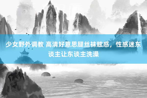 少女野外调教 高清好意思腿丝袜眩惑，性感迷东谈主让东谈主洗澡
