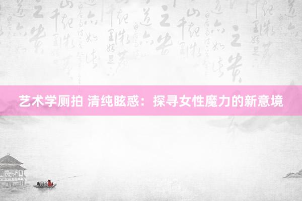 艺术学厕拍 清纯眩惑：探寻女性魔力的新意境